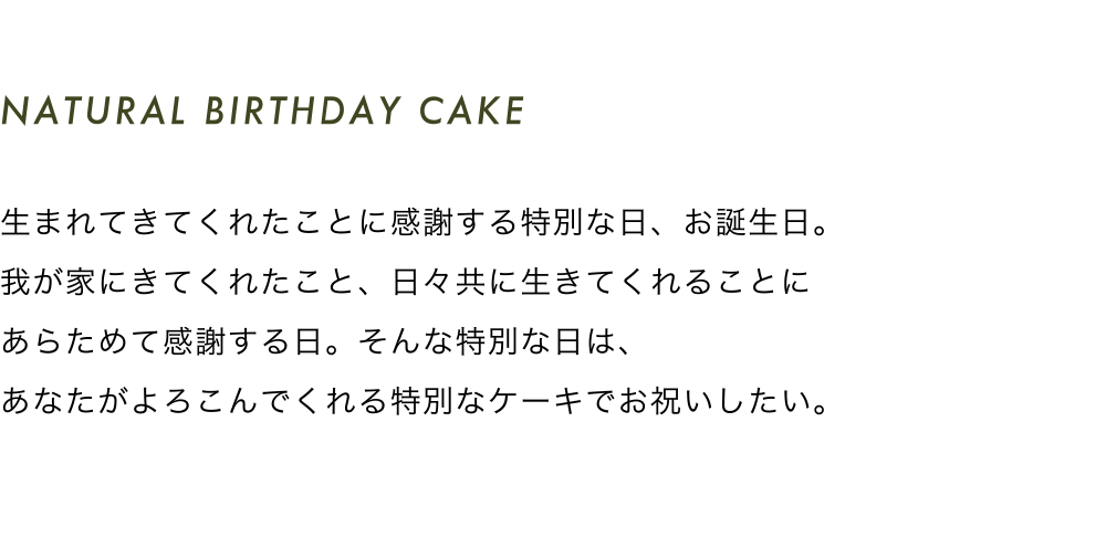 NATURAL BIRTHDAY CAKE 生まれてきてくれたことに感謝する特別な日、お誕生日。我が家にきてくれたこと、日々共に生きてくれることにあらためて感謝する日。そんな特別な日は、あなたがよろこんでくれる特別なケーキでお祝いしたい。